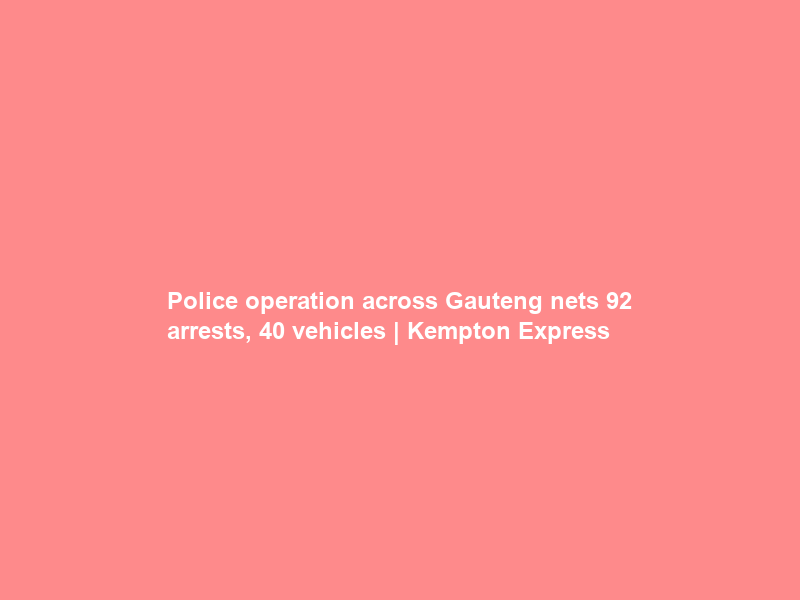 Police operation across Gauteng nets 92 arrests, 40 vehicles | Kempton Express
