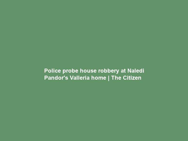 Police probe house robbery at Naledi Pandor’s Valleria home | The Citizen