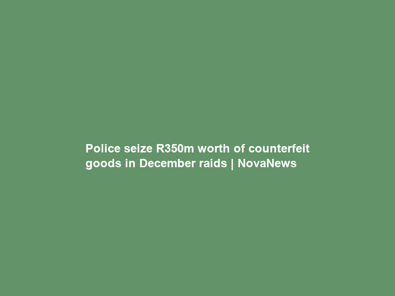 Police seize R350m worth of counterfeit goods in December raids | NovaNews