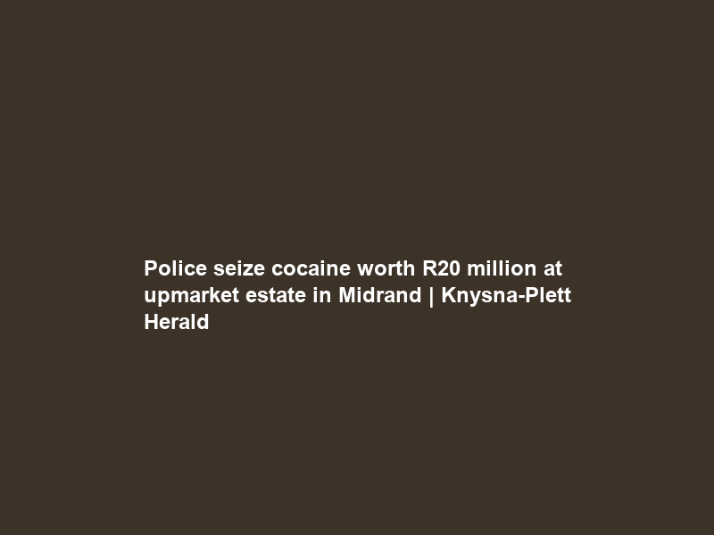 Police seize cocaine worth R20 million at upmarket estate in Midrand | Knysna-Plett Herald