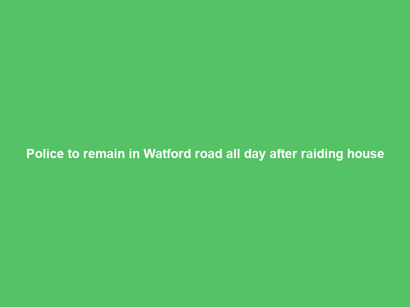 Police to remain in Watford road all day after raiding house
