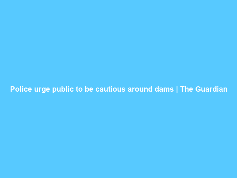 Police urge public to be cautious around dams | The Guardian