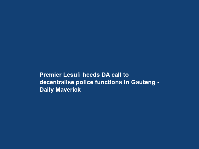 Premier Lesufi heeds DA call to decentralise police functions in Gauteng – Daily Maverick