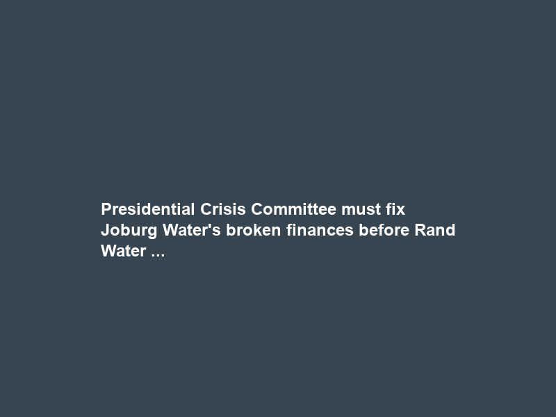Presidential Crisis Committee must fix Joburg Water’s broken finances before Rand Water …