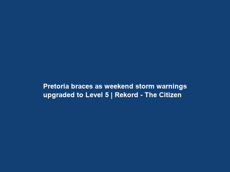 Pretoria braces as weekend storm warnings upgraded to Level 5 | Rekord – The Citizen