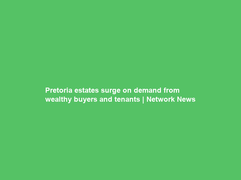 Pretoria estates surge on demand from wealthy buyers and tenants | Network News
