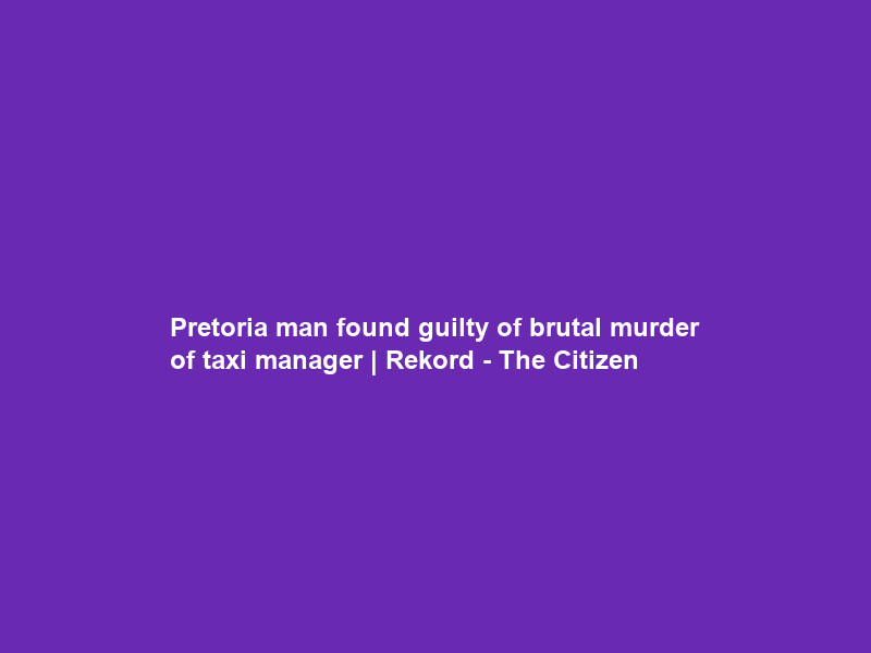 Pretoria man found guilty of brutal murder of taxi manager | Rekord – The Citizen