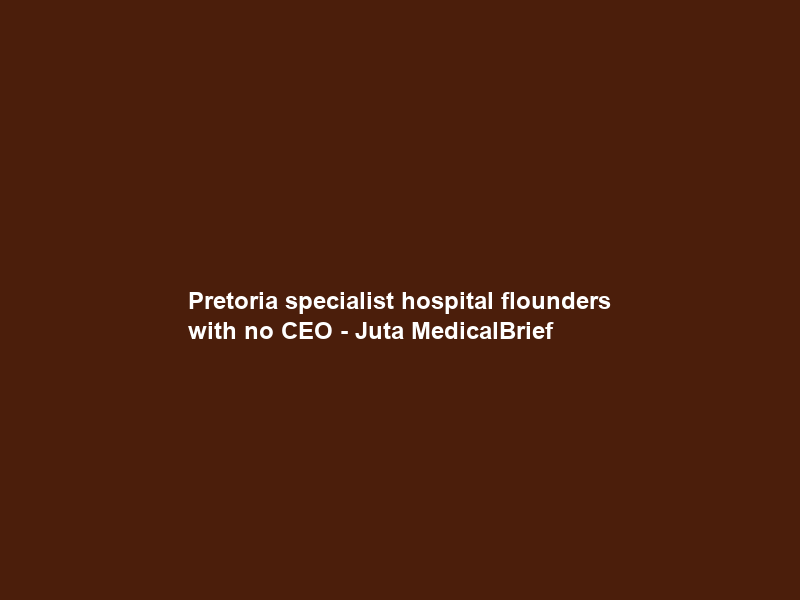 Pretoria specialist hospital flounders with no CEO – Juta MedicalBrief