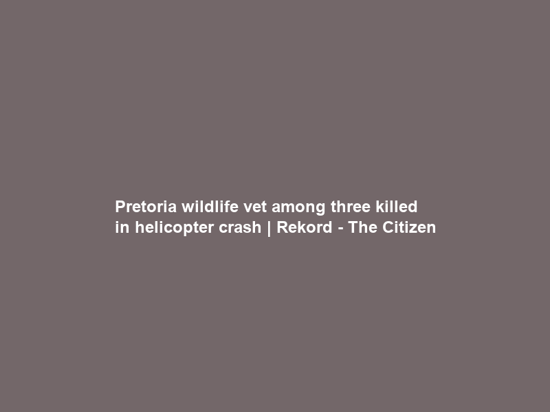 Pretoria wildlife vet among three killed in helicopter crash | Rekord – The Citizen