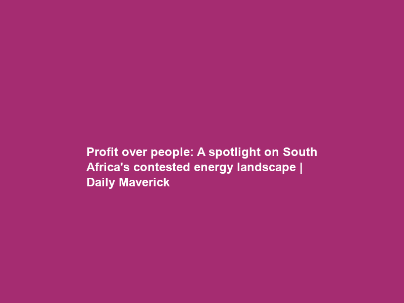 Profit over people: A spotlight on South Africa’s contested energy landscape | Daily Maverick