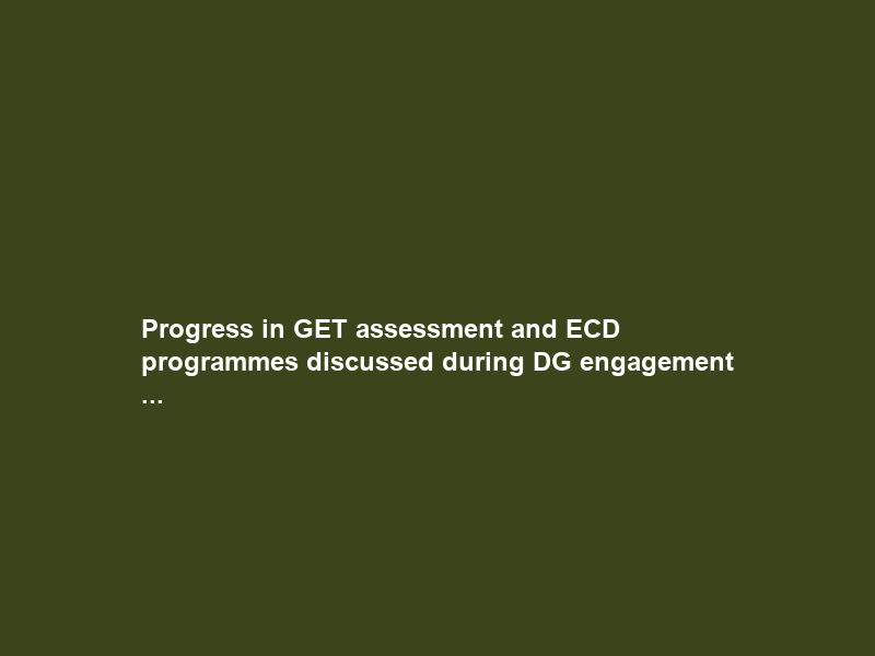 Progress in GET assessment and ECD programmes discussed during DG engagement …