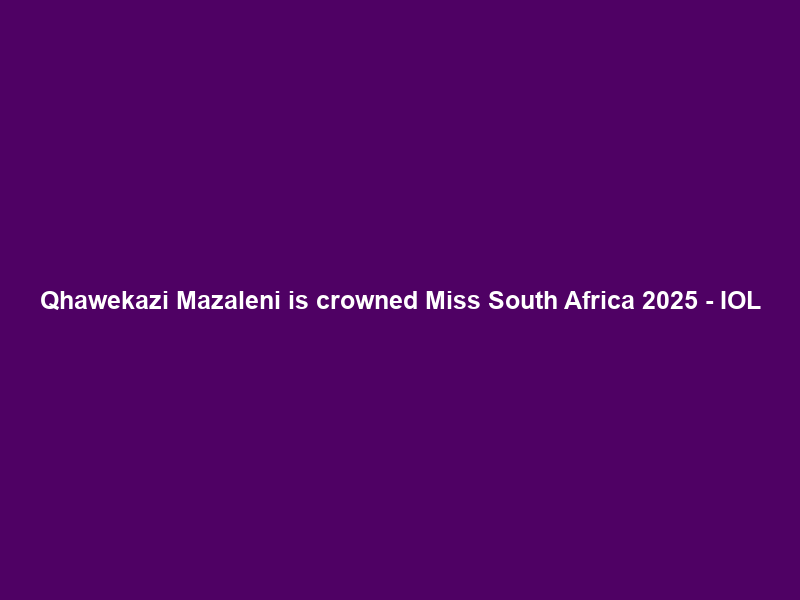 Qhawekazi Mazaleni is crowned Miss South Africa 2025 – IOL