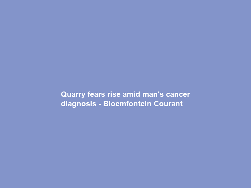 Quarry fears rise amid man’s cancer diagnosis – Bloemfontein Courant