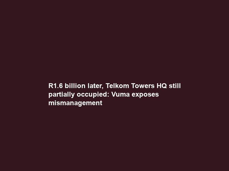 R1.6 billion later, Telkom Towers HQ still partially occupied: Vuma exposes mismanagement
