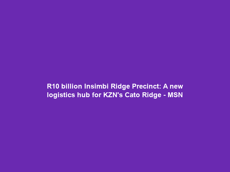 R10 billion Insimbi Ridge Precinct: A new logistics hub for KZN’s Cato Ridge – MSN