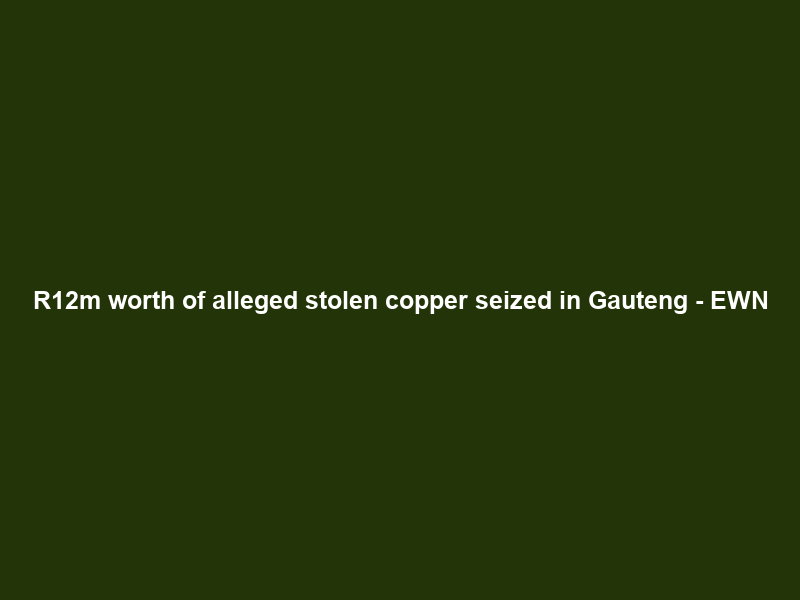 R12m worth of alleged stolen copper seized in Gauteng – EWN