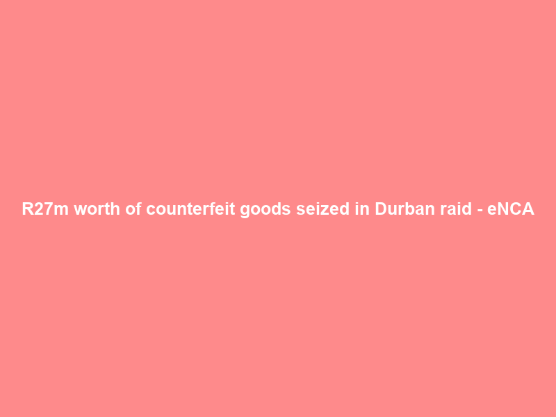 R27m worth of counterfeit goods seized in Durban raid – eNCA