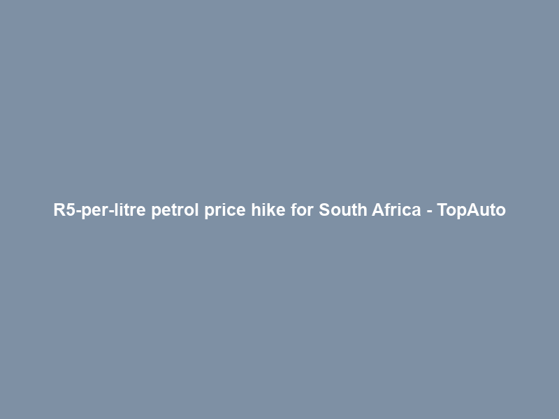 R5-per-litre petrol price hike for South Africa – TopAuto