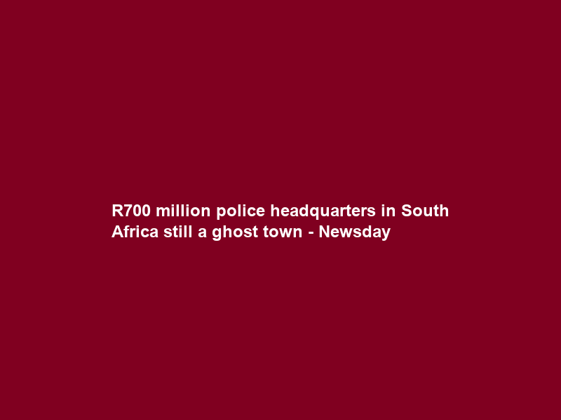 R700 million police headquarters in South Africa still a ghost town – Newsday