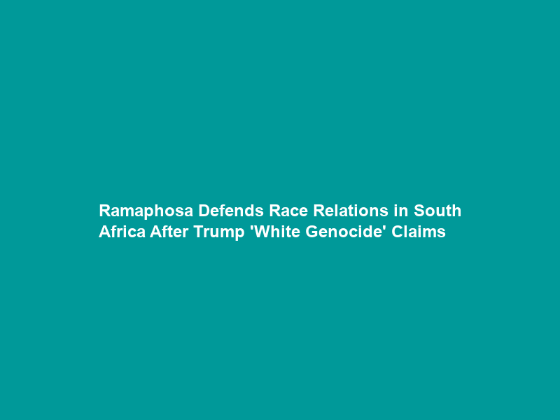 Ramaphosa Defends Race Relations in South Africa After Trump ‘White Genocide’ Claims