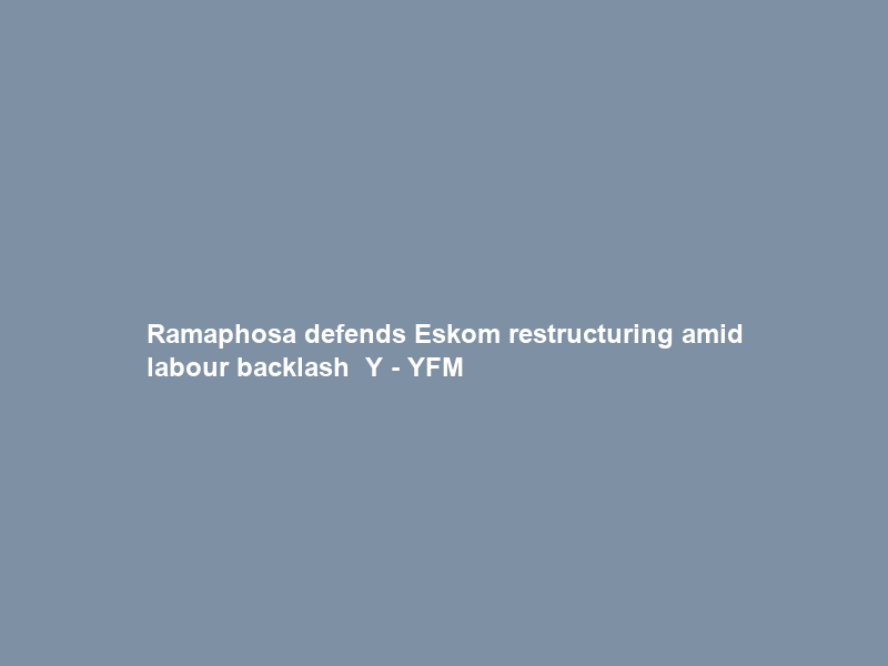 Ramaphosa defends Eskom restructuring amid labour backlash – Y – YFM