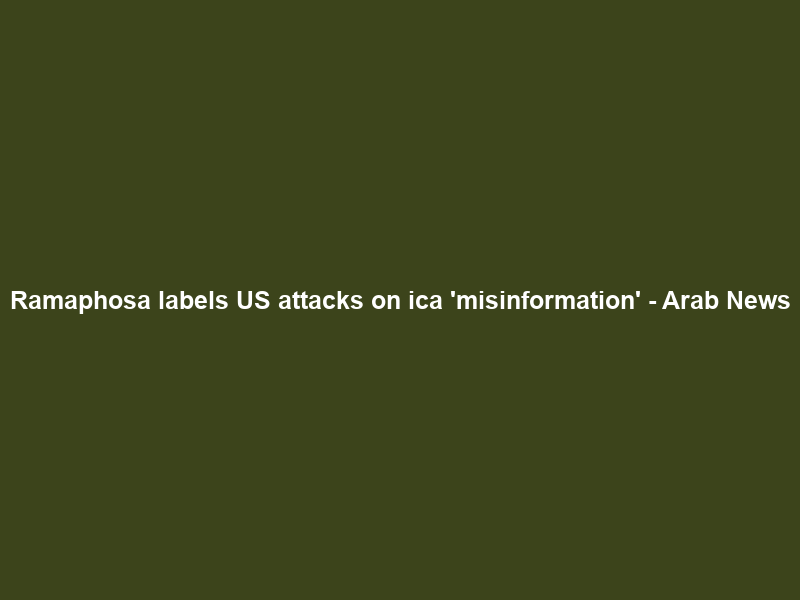 Ramaphosa labels US attacks on ica ‘misinformation’ – Arab News