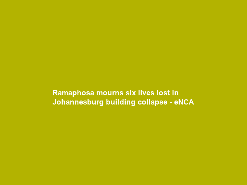 Ramaphosa mourns six lives lost in Johannesburg building collapse – eNCA
