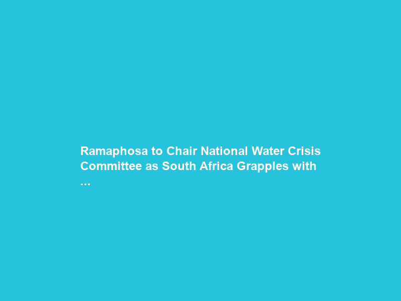 Ramaphosa to Chair National Water Crisis Committee as South Africa Grapples with …