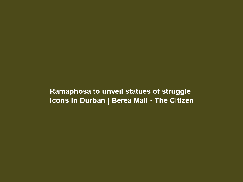 Ramaphosa to unveil statues of struggle icons in Durban | Berea Mail – The Citizen