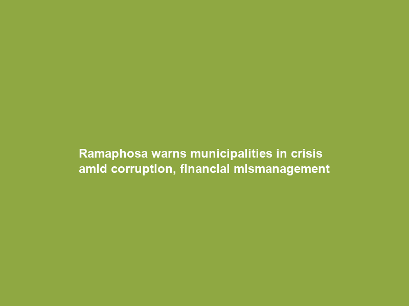Ramaphosa warns municipalities in crisis amid corruption, financial mismanagement