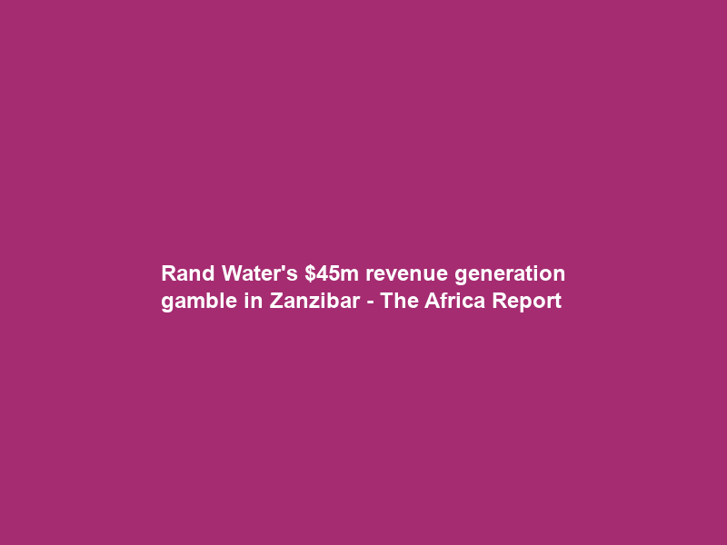 Rand Water’s m revenue generation gamble in Zanzibar – The Africa Report