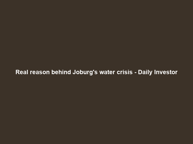 Real reason behind Joburg’s water crisis – Daily Investor