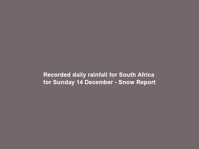 Recorded daily rainfall for South Africa for Sunday 14 December – Snow Report