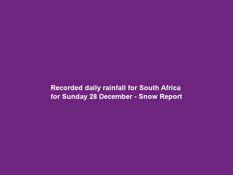 Recorded daily rainfall for South Africa for Sunday 28 December – Snow Report