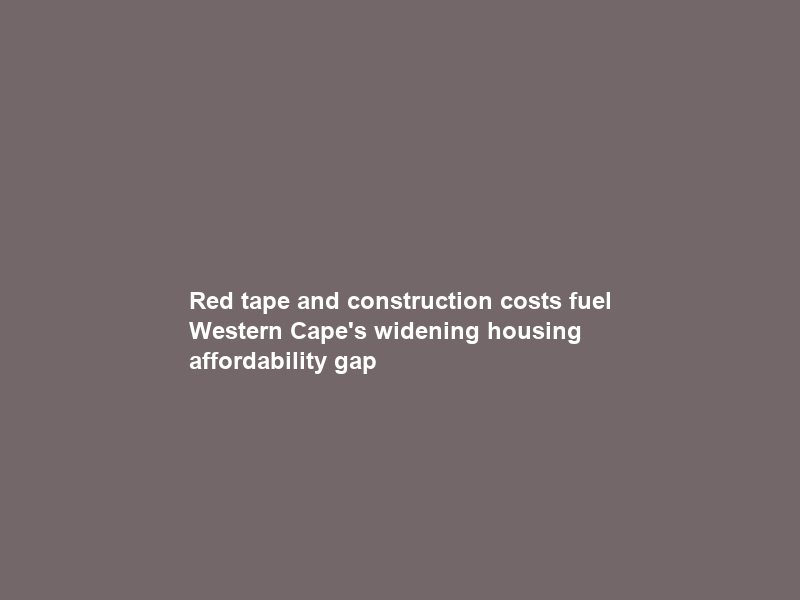 Red tape and construction costs fuel Western Cape’s widening housing affordability gap