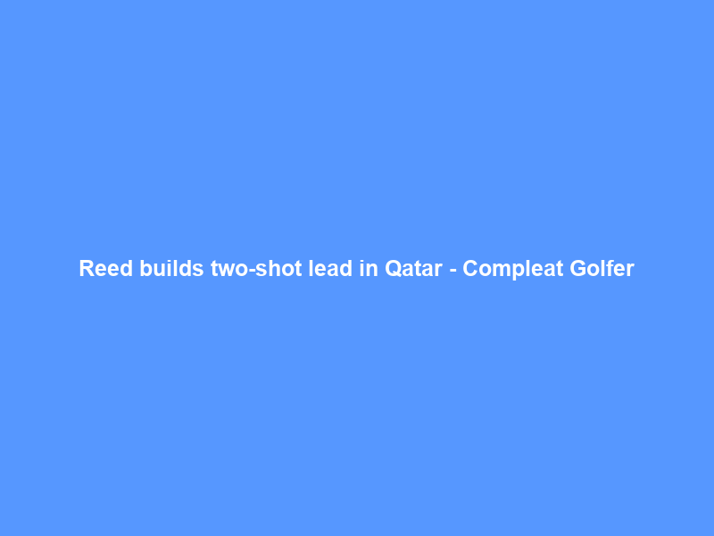 Reed builds two-shot lead in Qatar – Compleat Golfer