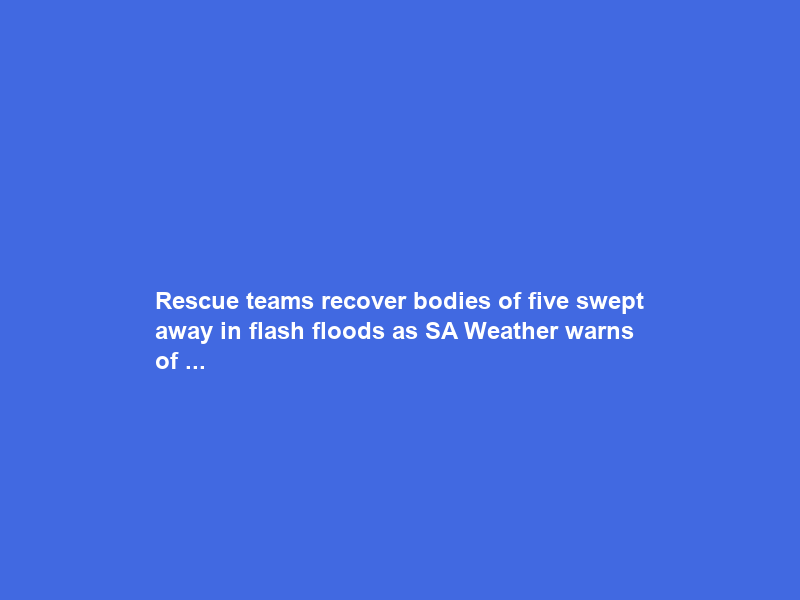 Rescue teams recover bodies of five swept away in flash floods as SA Weather warns of …