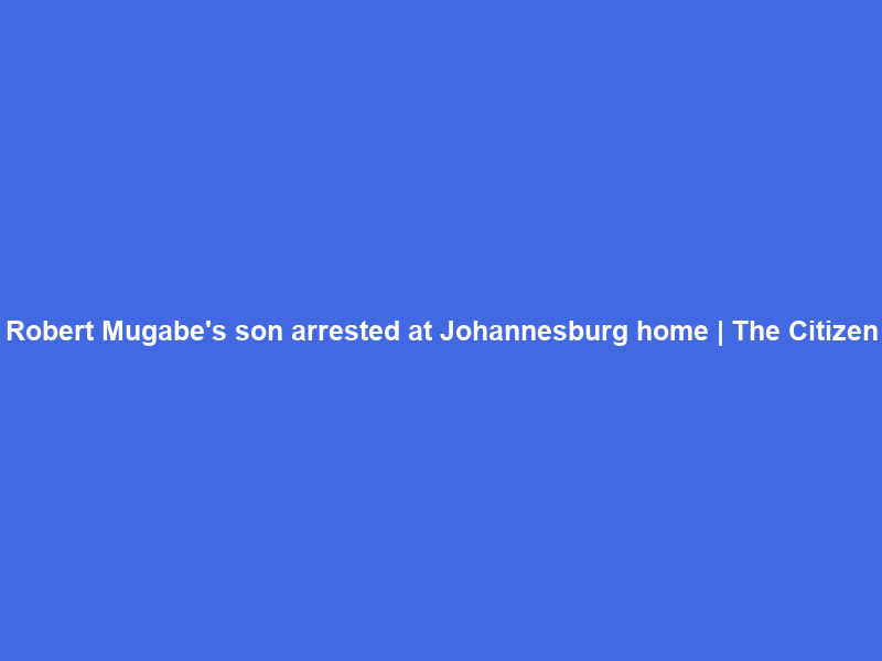 Robert Mugabe’s son arrested at Johannesburg home | The Citizen