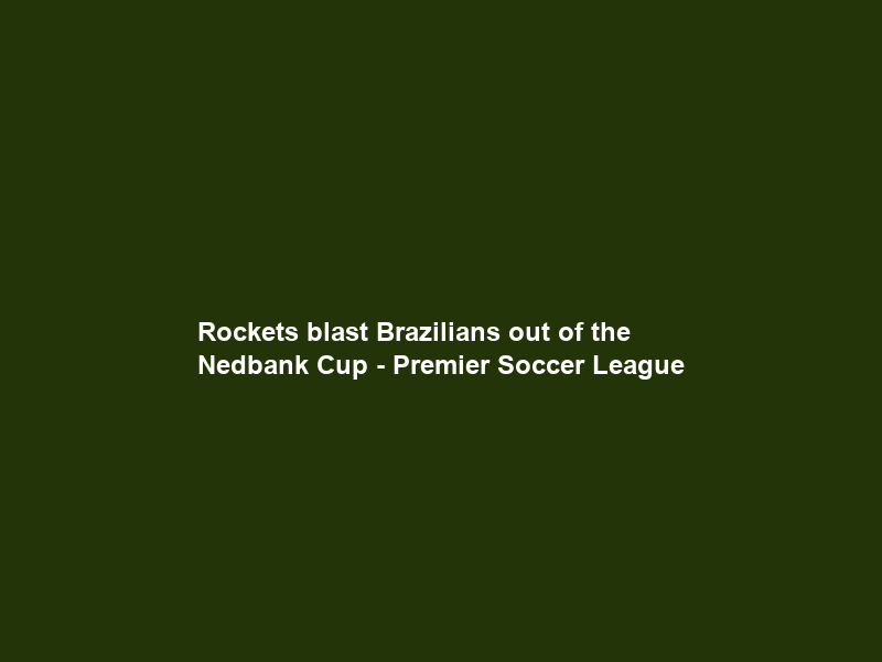 Rockets blast Brazilians out of the Nedbank Cup – Premier Soccer League