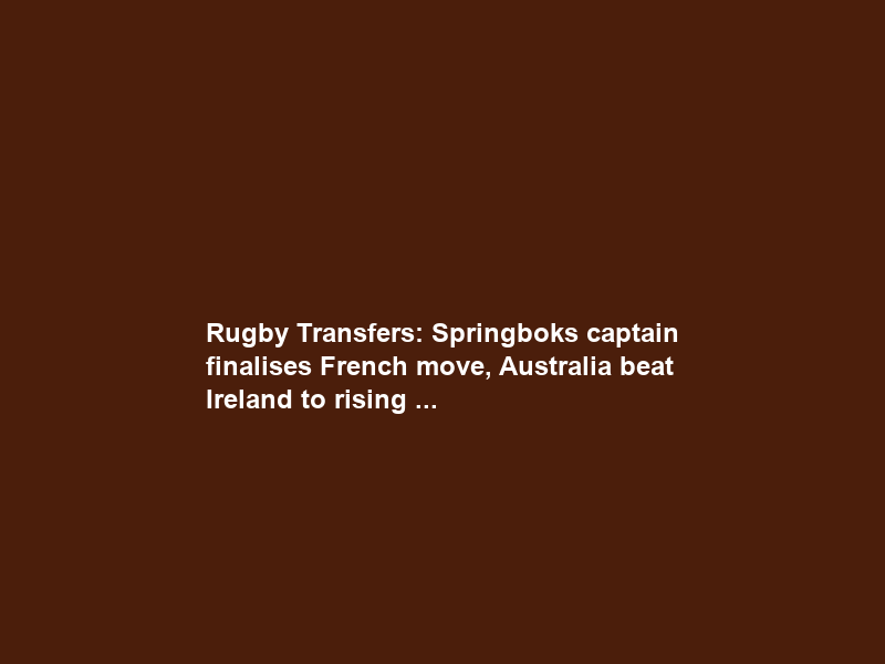 Rugby Transfers: Springboks captain finalises French move, Australia beat Ireland to rising …