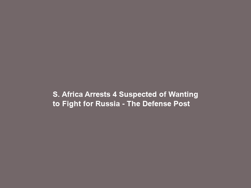 S. Africa Arrests 4 Suspected of Wanting to Fight for Russia – The Defense Post