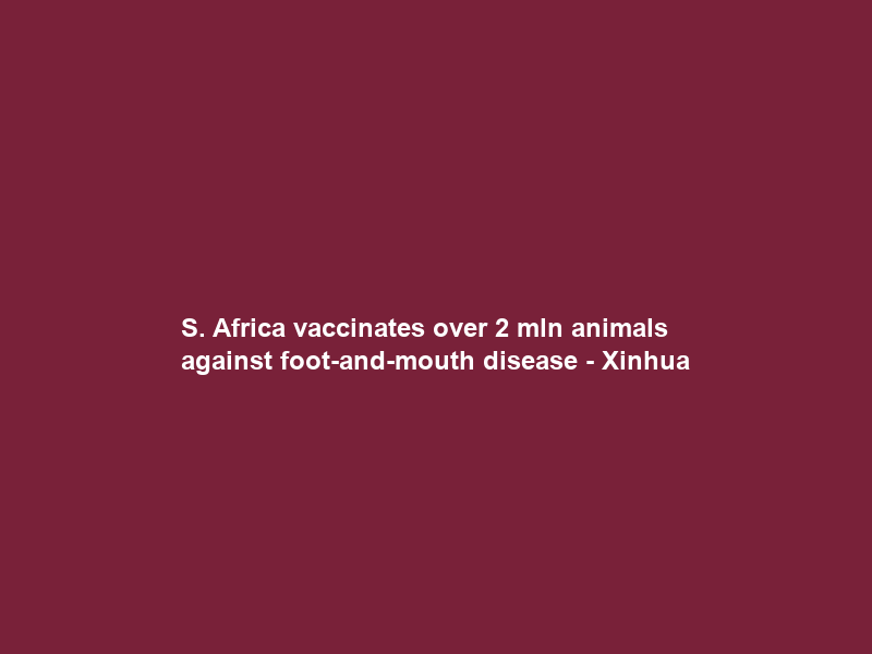 S. Africa vaccinates over 2 mln animals against foot-and-mouth disease – Xinhua