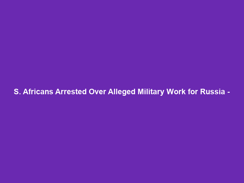 S. Africans Arrested Over Alleged Military Work for Russia –
