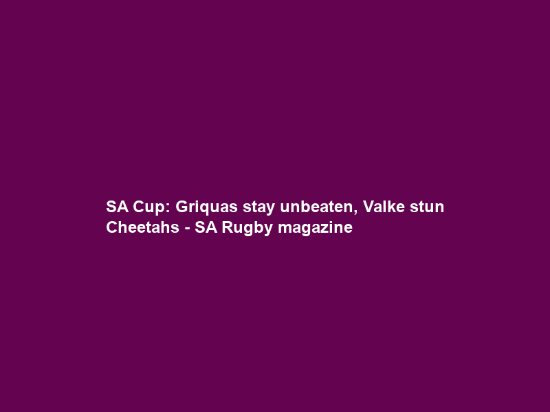 SA Cup: Griquas stay unbeaten, Valke stun Cheetahs – SA Rugby magazine
