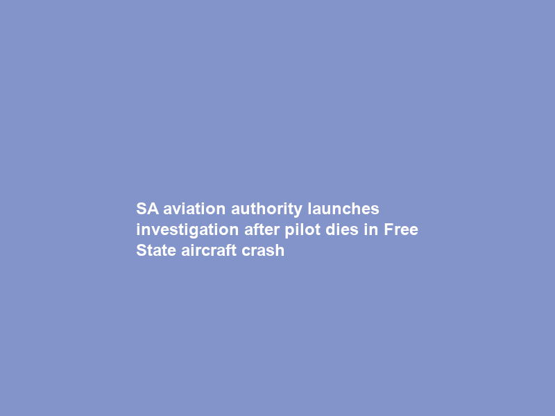 SA aviation authority launches investigation after pilot dies in Free State aircraft crash