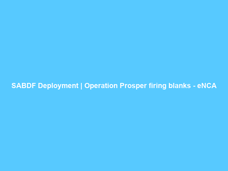 SABDF Deployment | Operation Prosper firing blanks – eNCA