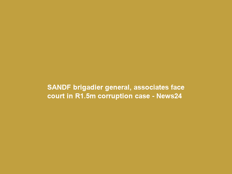 SANDF brigadier general, associates face court in R1.5m corruption case – News24