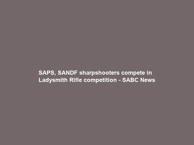 SAPS, SANDF sharpshooters compete in Ladysmith Rifle competition – SABC News