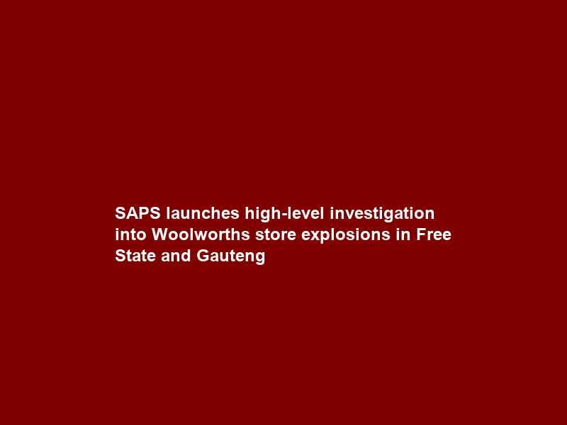 SAPS launches high-level investigation into Woolworths store explosions in Free State and Gauteng