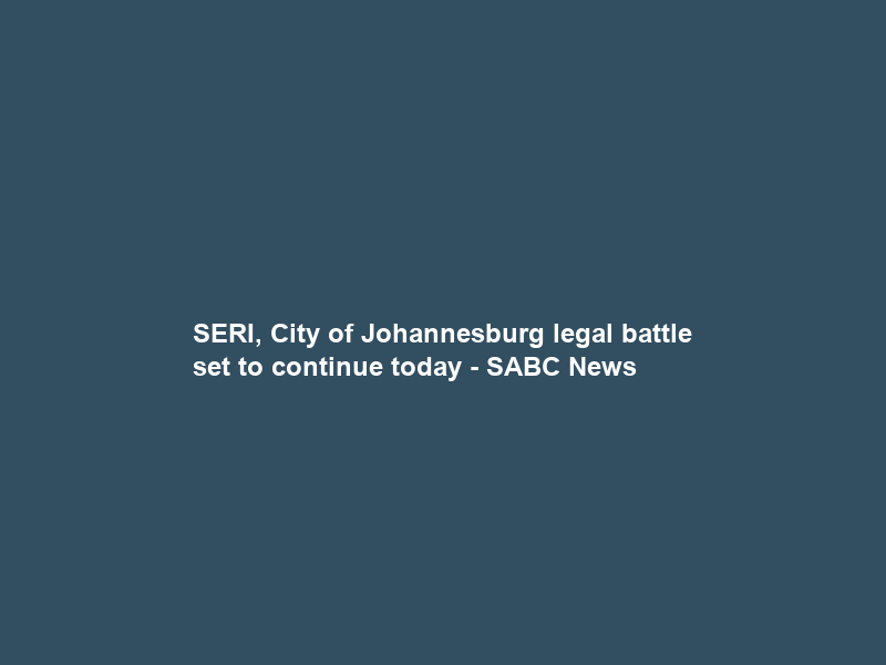 SERI, City of Johannesburg legal battle set to continue today – SABC News
